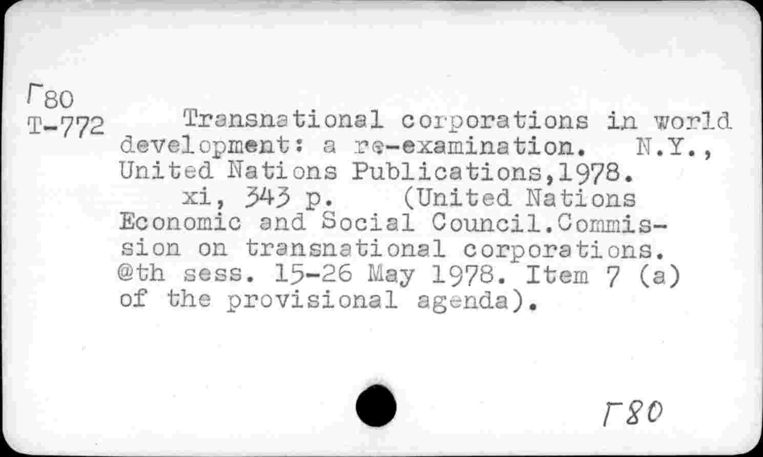 ﻿Гво
Т-772 Transnational corporations in world development: a re-examination. N.Y., United Nations Publications,1978.
xi, $43 p. (United Nations Economic and Social Council.Commissi on on transnational corporations. @th sess. 15-26 May 1978. Item 7 (a) of the provisional agenda).
rS’C